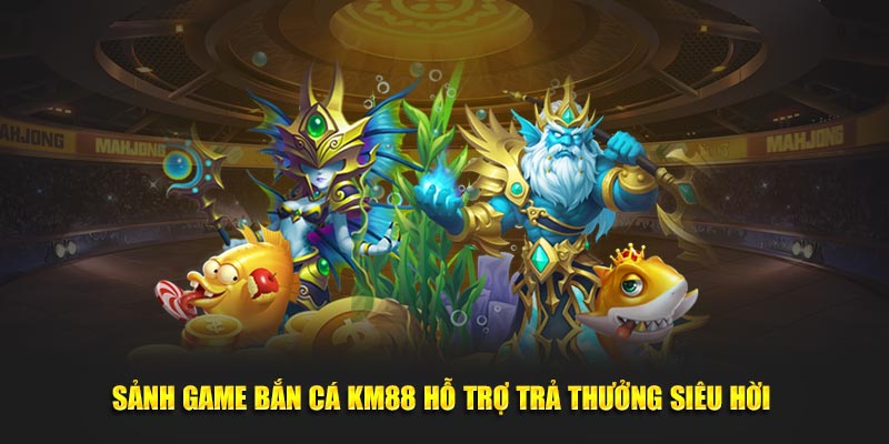 Sảnh game bắn cá KM88 hỗ trợ trả thưởng siêu hời